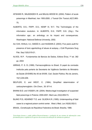 Sergio Rabello Alves 124
Toxicologia forense e saúde pública:Desenvolvimento e avaliação de um sistema de informações como
ferramenta para a vigilância de agravos decorrentes da utilização de substâncias químicas
AFSHARI R.; MAJDZADEH R. and BALALI-MOOD M. (2004). Pattern of acute
poisonings in Mashhad, Iran 1993-2000. J Toxicol Clin Toxicol.;42(7):965-
75.
ALBERTS, D.S.; PAPP, D.S.; KEMP III, W.T. The Technologies of the
information revolution. In: ALBERTS, D.S.; PAPP, D.S. (Org.). The
information age.: an anthology on its impact and consequences.
Washington: National Defense University, 2002.
ALI S.M.; KHALIL I.U.; SAEED A. and HUSSAIN Z. (2003). Five years audit for
presence of toxic agents/drug of abuse at autopsy. J Coll Physicians Surg
Pak. Sep;13(9):519-21.
ALVES, W.P. Fundamentos de Bancos de Dados, Editora Érica; 1ª ed. 382
pp. 2004
ARRAIS, P. S. D. (1999). Farmacovigilância no Brasil. O papel da comissão
instituída pela portaria da Secretaria de Vigilância Sanitária do Ministério
da Saúde (SVS/MS) No 40 de 9/5/95. Cad. Saúde Pública, Rio de Janeiro,
15(1):204-206.
BEUTLER, E. and WEST, C. (1984). Simplified determination of
carboxyhemoglobin. Clin.Chem., 30: 871-4.
BHANA B.D. and VISSER J.M. (2004). Medico-legal investigation of suspected
fatal poisonings in Pretoria: 2000-2001. Med Law.;23(4):859-73.
BLANC P.D.; KEARNEY T.E. and OLSON K.R. (1995). Underreporting of fatal
cases to a regional poison control center. West J Med. Jun;162(6):552-3.
BRASIL .Constituição da República Federativa do Brasil. Brasília, 1988.
 