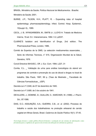 Sergio Rabello Alves 125
Toxicologia forense e saúde pública:Desenvolvimento e avaliação de um sistema de informações como
ferramenta para a vigilância de agravos decorrentes da utilização de substâncias químicas
BRASIL. Ministério da Saúde. Política Nacional de Medicamentos . Brasília:
Ministério da Saúde; 2001.
BURKE, J.P.; TILSON, H.H.; PLATT, R. - Expanding roles of hospital
epidemiology: pharmacoepidemiology. Infect. Control. Hosp. Epidemiol.,
10(suppl. 6)., 1989.
CECIL, J. B.; WYNGARBDEN, M.; SMITB Jr.; LLOYD H. Tratado de Medicina
Interna. 16.ed. S.l.: Interamericana, 1984. V.2, p2037.
CLARKE'S Isolation and Identification of Drugs, 2nd edition. The
Pharmaceutical Press, London, 1986.
Comité de Expertos de la OMS, La selección medicamentos essenciales, ,
Serie de Informes Técnicos, n° 615, Organización Mundial de la Salud,
Genebra, 1976.
Concil Directive 94/43/EC.; Off. J. Eur. Com. 1994, L227, 31
Corrêa, C.L. _ Validação da urina para análise toxicológica do etanol em
programas de controle e prevenção do uso de álcool e drogas no local de
trabalho. São Paulo, 1997, 99 p. (Tese de Mestrado _ Faculdade de
Ciências Farmacêuticas _ USP).
Decreto-Lei nº 2.848, de 07 de dezembro de 1940.
Decreto-Lei nº 3.689, de 3 de outubro de 1941.
DEVILLERS, J.; DOMINE, D.; GUILLON, C.; KARCHER, W. (1998). J. Pharm.
Sci., 87:1086.
DIAS, E.C.; ASSUNÇÃO, A.A.; GUERRA, C.B., et. al. (2002). Processo de
trabalho e saúde dos trabalhadores na produção artesanal de carvão
vegetal em Minas Gerais, Brasil. Cadernos de Saúde Pública.18(1): 37-45.
 