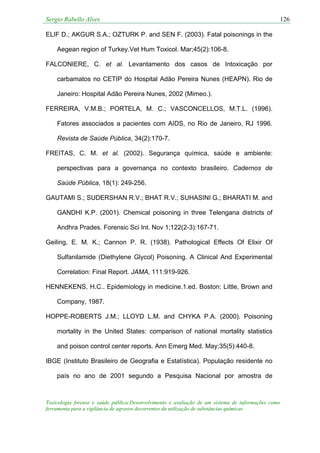 Sergio Rabello Alves 126
Toxicologia forense e saúde pública:Desenvolvimento e avaliação de um sistema de informações como
ferramenta para a vigilância de agravos decorrentes da utilização de substâncias químicas
ELIF D.; AKGUR S.A.; OZTURK P. and SEN F. (2003). Fatal poisonings in the
Aegean region of Turkey.Vet Hum Toxicol. Mar;45(2):106-8.
FALCONIERE, C. et al. Levantamento dos casos de Intoxicação por
carbamatos no CETIP do Hospital Adão Pereira Nunes (HEAPN). Rio de
Janeiro: Hospital Adão Pereira Nunes, 2002 (Mimeo.).
FERREIRA, V.M.B.; PORTELA, M. C.; VASCONCELLOS, M.T.L. (1996).
Fatores associados a pacientes com AIDS, no Rio de Janeiro, RJ 1996.
Revista de Saúde Pública, 34(2):170-7.
FREITAS, C. M. et al. (2002). Segurança química, saúde e ambiente:
perspectivas para a governança no contexto brasileiro. Cadernos de
Saúde Pública, 18(1): 249-256.
GAUTAMI S.; SUDERSHAN R.V.; BHAT R.V.; SUHASINI G.; BHARATI M. and
GANDHI K.P. (2001). Chemical poisoning in three Telengana districts of
Andhra Prades. Forensic Sci Int. Nov 1;122(2-3):167-71.
Geiling, E. M. K.; Cannon P. R. (1938). Pathological Effects Of Elixir Of
Sulfanilamide (Diethylene Glycol) Poisoning. A Clinical And Experimental
Correlation: Final Report. JAMA, 111:919-926.
HENNEKENS, H.C.. Epidemiology in medicine.1.ed. Boston: Little, Brown and
Company, 1987.
HOPPE-ROBERTS J.M.; LLOYD L.M. and CHYKA P.A. (2000). Poisoning
mortality in the United States: comparison of national mortality statistics
and poison control center reports. Ann Emerg Med. May;35(5):440-8.
IBGE (Instituto Brasileiro de Geografia e Estatística). População residente no
país no ano de 2001 segundo a Pesquisa Nacional por amostra de
 