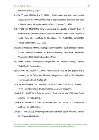 Sergio Rabello Alves 127
Toxicologia forense e saúde pública:Desenvolvimento e avaliação de um sistema de informações como
ferramenta para a vigilância de agravos decorrentes da utilização de substâncias químicas
domicílios (PNAD), 2002.
ILLIEV Y. and AKABALIEV V. (2002). Acute poisoning with psychoactive
substances in the 1990-2000 period of socioeconomic transition and crisis
in Plovdiv region, Bulgaria. Vet Hum Toxicol. Jun;44(3):132-5.
INSTITUTE OF MEDICINE (IOM). Measuring the Quality of Health Care. A
Statement by The National Roundtable on Health Care Quality. Division of
Health Care ServicesMolla S. Donaldson, Ed. NATIONAL ACADEMY
PRESS Washington, D.C. 1999
Institute of Medicine. 1999b . Strategies to Protect the Health of Deployed U.S.
Forces: Medical Surveillance, Record Keeping, and Risk Reduction.
Washington, D.C : National Academy Press .
IPCS/WHO (1980). International Programme on Chemical Safety, Geneva,
World Health Organization.
ISLAM M.N. and ISLAM N. (2003). Retrospective study of 273 deaths due to
poisoning at Sir Salimullah Medical College from 1988 to 1997.Leg Med
(Tokyo). Mar;5 Suppl 1:S129-31.
JICK, H.; MIETTINEM, O.S.; SHAPIRO, S.; LEWIS, G.P.; SISKIND, V.; SLONE,D.
(1970).- Comprehensive drug surveillance. JAMA, 213(suppl.9),
JONES, E. dBASE III – Guia de usuário. Trad. por Mihalik, F.M. São Paulo,
McGraw-Hill, 1986, 230 p.
JONES, E. dBASE III – Guia de usuário. Trad. por Souza, D.T. São Paulo,
McGraw-Hill, 1987, 432 p.
JOUBERT PH. (1990). Poisoning admissions of black South Africans.J Toxicol
Clin Toxicol.;28(1):85-94.
 