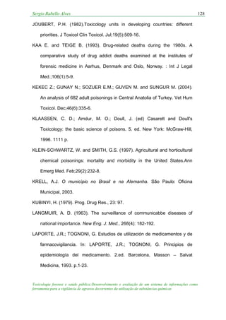 Sergio Rabello Alves 128
Toxicologia forense e saúde pública:Desenvolvimento e avaliação de um sistema de informações como
ferramenta para a vigilância de agravos decorrentes da utilização de substâncias químicas
JOUBERT, P.H. (1982).Toxicology units in developing countries: different
priorities. J Toxicol Clin Toxicol. Jul;19(5):509-16.
KAA E. and TEIGE B. (1993). Drug-related deaths during the 1980s. A
comparative study of drug addict deaths examined at the institutes of
forensic medicine in Aarhus, Denmark and Oslo, Norway. : Int J Legal
Med.;106(1):5-9.
KEKEC Z.; GUNAY N.; SOZUER E.M.; GUVEN M. and SUNGUR M. (2004).
An analysis of 682 adult poisonings in Central Anatolia of Turkey. Vet Hum
Toxicol. Dec;46(6):335-6.
KLAASSEN, C. D.; Amdur, M. O.; Doull, J. (ed) Casarett and Doull's
Toxicology: the basic science of poisons. 5. ed. New York: McGraw-Hill,
1996. 1111 p.
KLEIN-SCHWARTZ, W. and SMITH, G.S. (1997). Agricultural and horticultural
chemical poisonings: mortality and morbidity in the United States.Ann
Emerg Med. Feb;29(2):232-8.
KRELL, A.J. O município no Brasil e na Alemanha. São Paulo: Oficina
Municipal, 2003.
KUBINYI, H. (1979). Prog. Drug Res., 23: 97.
LANGMUIR, A. D. (1963). The surveillance of communicabbe diseases of
national importance. New Eng. J. Med., 268(4): 182-192.
LAPORTE, J.R.; TOGNONI, G. Estudios de utilización de medicamentos y de
farmacovigilancia. In: LAPORTE, J.R.; TOGNONI, G. Principios de
epidemiología del medicamento. 2.ed. Barcelona, Masson – Salvat
Medicina, 1993. p.1-23.
 