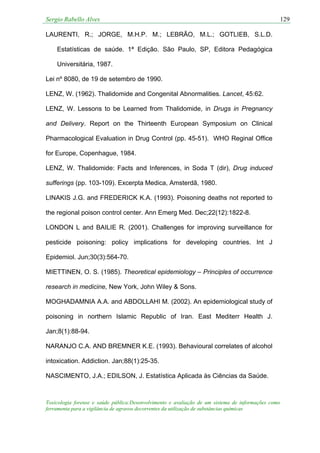 Sergio Rabello Alves 129
Toxicologia forense e saúde pública:Desenvolvimento e avaliação de um sistema de informações como
ferramenta para a vigilância de agravos decorrentes da utilização de substâncias químicas
LAURENTI, R.; JORGE, M.H.P. M.; LEBRÃO, M.L.; GOTLIEB, S.L.D.
Estatísticas de saúde. 1ª Edição. São Paulo, SP, Editora Pedagógica
Universitária, 1987.
Lei nº 8080, de 19 de setembro de 1990.
LENZ, W. (1962). Thalidomide and Congenital Abnormalities. Lancet, 45:62.
LENZ, W. Lessons to be Learned from Thalidomide, in Drugs in Pregnancy
and Delivery. Report on the Thirteenth European Symposium on Clinical
Pharmacological Evaluation in Drug Control (pp. 45-51). WHO Reginal Office
for Europe, Copenhague, 1984.
LENZ, W. Thalidomide: Facts and Inferences, in Soda T (dir), Drug induced
sufferings (pp. 103-109). Excerpta Medica, Amsterdã, 1980.
LINAKIS J.G. and FREDERICK K.A. (1993). Poisoning deaths not reported to
the regional poison control center. Ann Emerg Med. Dec;22(12):1822-8.
LONDON L and BAILIE R. (2001). Challenges for improving surveillance for
pesticide poisoning: policy implications for developing countries. Int J
Epidemiol. Jun;30(3):564-70.
MIETTINEN, O. S. (1985). Theoretical epidemiology – Principles of occurrence
research in medicine, New York, John Wiley & Sons.
MOGHADAMNIA A.A. and ABDOLLAHI M. (2002). An epidemiological study of
poisoning in northern Islamic Republic of Iran. East Mediterr Health J.
Jan;8(1):88-94.
NARANJO C.A. AND BREMNER K.E. (1993). Behavioural correlates of alcohol
intoxication. Addiction. Jan;88(1):25-35.
NASCIMENTO, J.A.; EDILSON, J. Estatística Aplicada às Ciências da Saúde.
 