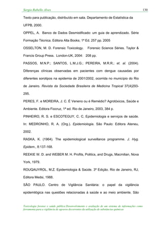 Sergio Rabello Alves 130
Toxicologia forense e saúde pública:Desenvolvimento e avaliação de um sistema de informações como
ferramenta para a vigilância de agravos decorrentes da utilização de substâncias químicas
Texto para publicação, distribuído em sala. Departamento de Estatística da
UFPB, 2000.
OPPEL, A. Banco de Dados Desmistificado: um guia de aprendizado. Série
Formação Técnica. Editora Alta Books; 1ª Ed. 257 pp. 2005
OSSELTON, M. D. Forensic Toxicology. Forensic Science Séries. Taylor &
Francis Group Press. London-UK, 2004: 208 pp.
PASSOS, M.N.P.; SANTOS, L.M.J.G.; PEREIRA, M.R.R.; et. al. (2004).
Diferenças clínicas observadas em pacientes com dengue causadas por
diferentes sorotipos na epidemia de 2001/2002, ocorrida no município do Rio
de Janeiro. Revista da Sociedade Brasileira de Medicina Tropical 37(4)293-
295.
PERES, F. e MOREIRA, J. C. É Veneno ou é Remédio? Agrotóxicos, Saúde e
Ambiente. Editora Fiocruz, 1ª ed. Rio de Janeiro, 2003, 384 p.
PINHEIRO, R. S. e ESCOTEGUY, C. C. Epidemiologia e serviços de saúde.
In: MEDRONHO, R. A. (Org.). Epidemiologia. São Paulo: Editora Ateneu,
2002.
RASKA, K. (1964). The epidemiological surveillance programme. J. Hyg.
Epidem., 8:137-168.
REEKIE W. D. and WEBER M. H. Profits, Politics, and Drugs, Macmilian, Nova
York, 1979.
ROUQAUYROL, M.Z. Epidemiologia & Saúde. 3ª Edição. Rio de Janeiro, RJ,
Editora Medsi, 1988.
SÃO PAULO. Centro de Vigilância Sanitária: o papel da vigilância
epidemilógica nas questões relacionadas à saúde e ao meio ambiente. São
 