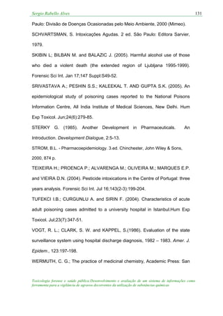 Sergio Rabello Alves 131
Toxicologia forense e saúde pública:Desenvolvimento e avaliação de um sistema de informações como
ferramenta para a vigilância de agravos decorrentes da utilização de substâncias químicas
Paulo: Divisão de Doenças Ocasionadas pelo Meio Ambiente, 2000 (Mimeo).
SCHVARTSMAN, S. Intoxicações Agudas. 2 ed. São Paulo: Editora Sarvier,
1979.
SKIBIN L; BILBAN M. and BALAZIC J. (2005). Harmful alcohol use of those
who died a violent death (the extended region of Ljubljana 1995-1999).
Forensic Sci Int. Jan 17;147 Suppl:S49-52.
SRIVASTAVA A.; PESHIN S.S.; KALEEKAL T. AND GUPTA S.K. (2005). An
epidemiological study of poisoning cases reported to the National Poisons
Information Centre, All India Institute of Medical Sciences, New Delhi. Hum
Exp Toxicol. Jun;24(6):279-85.
STERKY G. (1985). Another Development in Pharmaceuticals. An
Introduction. Development Dialogue, 2:5-13.
STROM, B.L. - Pharmacoepidemiology. 3.ed. Chinchester, John Wiley & Sons,
2000, 874 p.
TEIXEIRA H.; PROENCA P.; ALVARENGA M.; OLIVEIRA M.; MARQUES E.P.
and VIEIRA D.N. (2004). Pesticide intoxications in the Centre of Portugal: three
years analysis. Forensic Sci Int. Jul 16;143(2-3):199-204.
TUFEKCI I.B.; CURGUNLU A. and SIRIN F. (2004). Characteristics of acute
adult poisoning cases admitted to a university hospital in Istanbul.Hum Exp
Toxicol. Jul;23(7):347-51.
VOGT, R. L.; CLARK, S. W. and KAPPEL, S.(1986). Evaluation of the state
surveillance system using hospital discharge diagnosis, 1982 – 1983. Amer. J.
Epidem., 123:197-198.
WERMUTH, C. G.; The practice of medicinal chemistry, Academic Press: San
 