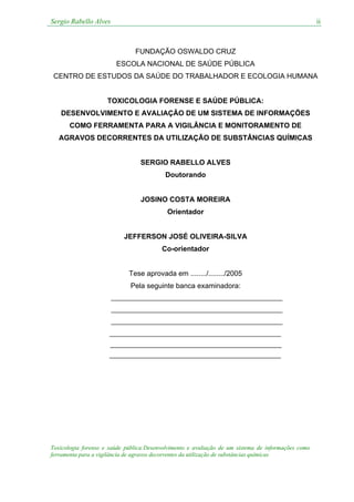 Sergio Rabello Alves
Toxicologia forense e saúde pública:Desenvolvimento e avaliação de um sistema de informações como
ferramenta para a vigilância de agravos decorrentes da utilização de substâncias químicas
ii
FUNDAÇÃO OSWALDO CRUZ
ESCOLA NACIONAL DE SAÚDE PÚBLICA
CENTRO DE ESTUDOS DA SAÚDE DO TRABALHADOR E ECOLOGIA HUMANA
TOXICOLOGIA FORENSE E SAÚDE PÚBLICA:
DESENVOLVIMENTO E AVALIAÇÃO DE UM SISTEMA DE INFORMAÇÕES
COMO FERRAMENTA PARA A VIGILÂNCIA E MONITORAMENTO DE
AGRAVOS DECORRENTES DA UTILIZAÇÃO DE SUBSTÂNCIAS QUÍMICAS
SERGIO RABELLO ALVES
Doutorando
JOSINO COSTA MOREIRA
Orientador
JEFFERSON JOSÉ OLIVEIRA-SILVA
Co-orientador
Tese aprovada em ......../......../2005
Pela seguinte banca examinadora:
 