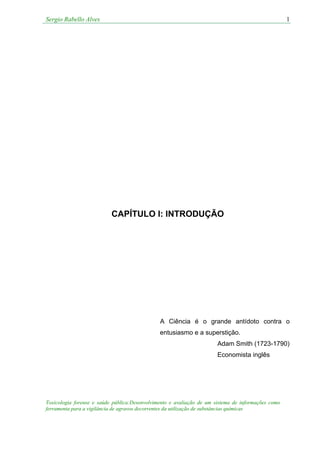 Sergio Rabello Alves 1
Toxicologia forense e saúde pública:Desenvolvimento e avaliação de um sistema de informações como
ferramenta para a vigilância de agravos decorrentes da utilização de substâncias químicas
CAPÍTULO I: INTRODUÇÃO
A Ciência é o grande antídoto contra o
entusiasmo e a superstição.
Adam Smith (1723-1790)
Economista inglês
 