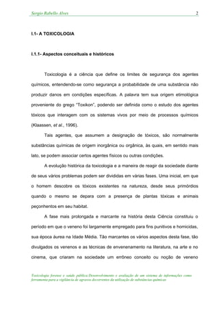 Sergio Rabello Alves 2
Toxicologia forense e saúde pública:Desenvolvimento e avaliação de um sistema de informações como
ferramenta para a vigilância de agravos decorrentes da utilização de substâncias químicas
I.1- A TOXICOLOGIA
I.1.1- Aspectos conceituais e históricos
Toxicologia é a ciência que define os limites de segurança dos agentes
químicos, entendendo-se como segurança a probabilidade de uma substância não
produzir danos em condições específicas. A palavra tem sua origem etimológica
proveniente do grego “Toxikon”, podendo ser definida como o estudo dos agentes
tóxicos que interagem com os sistemas vivos por meio de processos químicos
(Klaassen, et al., 1996).
Tais agentes, que assumem a designação de tóxicos, são normalmente
substâncias químicas de origem inorgânica ou orgânica, às quais, em sentido mais
lato, se podem associar certos agentes físicos ou outras condições.
A evolução histórica da toxicologia e a maneira de reagir da sociedade diante
de seus vários problemas podem ser divididas em várias fases. Uma inicial, em que
o homem descobre os tóxicos existentes na natureza, desde seus primórdios
quando o mesmo se depara com a presença de plantas tóxicas e animais
peçonhentos em seu habitat.
A fase mais prolongada e marcante na história desta Ciência constituiu o
período em que o veneno foi largamente empregado para fins punitivos e homicidas,
sua época áurea na Idade Média. Tão marcantes os vários aspectos desta fase, tão
divulgados os venenos e as técnicas de envenenamento na literatura, na arte e no
cinema, que criaram na sociedade um errôneo conceito ou noção de veneno
 
