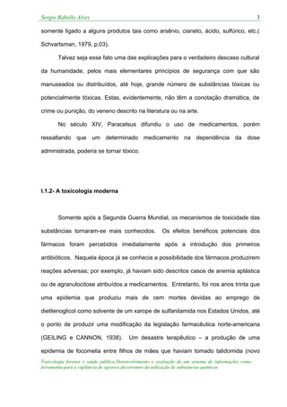 Sergio Rabello Alves 3
Toxicologia forense e saúde pública:Desenvolvimento e avaliação de um sistema de informações como
ferramenta para a vigilância de agravos decorrentes da utilização de substâncias químicas
somente ligado a alguns produtos tais como arsênio, cianeto, ácido, sulfúrico, etc.(
Schvartsman, 1979, p.03).
Talvez seja esse fato uma das explicações para o verdadeiro descaso cultural
da humanidade, pelos mais elementares princípios de segurança com que são
manuseados ou distribuídos, até hoje, grande número de substâncias tóxicas ou
potencialmente tóxicas. Estas, evidentemente, não têm a conotação dramática, de
crime ou punição, do veneno descrito na literatura ou na arte.
No século XIV, Paracelsus difundiu o uso de medicamentos, porém
ressaltando que um determinado medicamento na dependência da dose
administrada, poderia se tornar tóxico.
I.1.2- A toxicologia moderna
Somente após a Segunda Guerra Mundial, os mecanismos de toxicidade das
substâncias tornaram-se mais conhecidos. Os efeitos benéficos potenciais dos
fármacos foram percebidos imediatamente após a introdução dos primeiros
antibióticos. Naquela época já se conhecia a possibilidade dos fármacos produzirem
reações adversas; por exemplo, já haviam sido descritos casos de anemia aplástica
ou de agranulocitose atribuídos a medicamentos. Entretanto, foi nos anos trinta que
uma epidemia que produziu mais de cem mortes devidas ao emprego de
dietilenoglicol como solvente de um xarope de sulfanilamida nos Estados Unidos, até
o ponto de produzir uma modificação da legislação farmacêutica norte-americana
(GEILING e CANNON, 1938). Um desastre terapêutico – a produção de uma
epidemia de focomelia entre filhos de mães que haviam tomado talidomida (novo
 