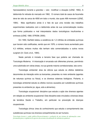 Sergio Rabello Alves 4
Toxicologia forense e saúde pública:Desenvolvimento e avaliação de um sistema de informações como
ferramenta para a vigilância de agravos decorrentes da utilização de substâncias químicas
hipnossedativo) durante a gravidez – veio modificar a situação (LENZ, 1962). A
talidomida foi retirada do mercado em 1962. O número total de casos de focomelia
deve ter sido de cerca de 4000 em todo o mundo, dos quais 498 morreram (LENZ,
1984). Mais significativo ainda é o fato de que uma revisão dos trabalhos
experimentais realizados com a talidomida antes de sua comercialização revelou
que forma publicados e mal interpretados dados toxicológicos insuficientes e
errôneos (LENZ, 1980; STROM, 2000).
Em 1950, Garfield relatou a existência de 1,2 milhões de entidades químicas
que haviam sido codificadas, sendo que em 1976, o número havia aumentado para
4,3 milhões, embora muitos não tenham sido comercializados e outros novos
surgiram (In: Cecil, et al., 1984).
Neste período é iniciada a terceira fase que poderia ser chamada de
Toxicologia Moderna. A intoxicação é encarada sob diferentes prismas, permitindo
uma subdivisão em várias áreas, na sua grande maioria correlacionadas, tais como:
Toxicologia ambiental: área da ciência que estuda os efeitos deletérios
decorrentes da interação entre os toxicantes, presentes no meio ambiente (agentes
de natureza química ou física), e os diversos sistemas biológicos. Portanto, a
toxicologia ambiental estuda os efeitos nocivos causados por substâncias químicas
presentes no ambiente (ar, água, solo e alimentos).
Toxicologia ocupacional: disciplina que estuda a ação dos diversos agentes
em relação ao ambiente ocupacional. Esta disciplina esta vinculada a diversas áreas
da temática Saúde e Trabalho, em particular na prevenção de doenças
ocupacionais.
Toxicologia clínica: área do conhecimento que estuda o comportamento das
substâncias químicas nos diversos compartimentos do ser humano.
 
