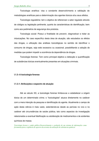 Sergio Rabello Alves 5
Toxicologia forense e saúde pública:Desenvolvimento e avaliação de um sistema de informações como
ferramenta para a vigilância de agravos decorrentes da utilização de substâncias químicas
Toxicologia analítica: visa o constante desenvolvimento e validação de
metodologias analíticas para a determinação dos agentes tóxicos e/ou seus efeitos.
Toxicologia regulatória: tem o objetivo de referenciar o setor regulado através
de códigos ou legislação pertinente, quanto às características de identificação, bem
como aos parâmetros de segurança dos produtos.
Toxicologia social: Possui a finalidade de prevenir, diagnosticar e tratar as
intoxicações. No caso específico desta área de atuação, são estudados os efeitos
das drogas, a utilização das análises toxicológicas no sentido de identificar o
consumo de drogas, seja este excessivo ou ocasional, possibilitando a adoção de
medidas que podem impedir a ocorrência da dependência de drogas.
Toxicologia forense: Tem como principal objetivo a detecção e quantificação
de substâncias tóxicas eventualmente presentes em situações criminais.
I.1.3- A toxicologia forense
I.1.3.1- Atribuições e espectro de atuação
Até ao século XX, a toxicologia forense limitava-se a estabelecer a origem
tóxica de um determinado crime; o “toxicologista” atuava diretamente no cadáver
com a mera intenção da pesquisa e identificação do agente. Atualmente o campo de
ação desta ciência é mais vasto, estendendo-se desde as perícias no vivo e no
cadáver até circunstâncias de saúde pública, tais como aspectos da investigação
relacionados a eventual falsificação ou adulteração de medicamentos e de acidentes
químicos de massa.
 