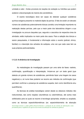 Sergio Rabello Alves 7
Toxicologia forense e saúde pública:Desenvolvimento e avaliação de um sistema de informações como
ferramenta para a vigilância de agravos decorrentes da utilização de substâncias químicas
umidade e calor - fontes prováveis de reações de oxidação ou hidrólise que podem
acelerar a decomposição da maioria dos xenobióticos.
O exame toxicológico deve ser capaz de detectar qualquer substância
química exógena presente no material objeto da perícia. O fato de existir um elevado
número de substâncias potencialmente tóxicas constitui uma limitação importante na
realização destas perícias, pelo que a maior parte dos laboratórios dirigem a sua
investigação na procura daqueles que, segundo a casuística da respectiva área de
atividade, estão implicados na maior parte dos casos. Para a seleção dos tóxicos a
serem pesquisados, é fundamental a informação sobre o evento (policial, clínico,
familiar) e a descrição dos achados da autópsia, uma vez que cada caso tem as
suas próprias particularidades.
I.1.3.2- A dinâmica da Investigação
As metodologias de investigação passam por uma série de fases: rastreio,
confirmação, quantificação e interpretação. Iniciam-se por um teste geral (que
detecta um grande número de substâncias, permitindo fazer uma triagem de casos
negativos) e, só numa fase posterior se recorre aos métodos de confirmação (que
permitem confirmar a presença de substância suspeita, bem como identificá-la e/ou
quantificá-la).
As técnicas de análise toxicológica variam desde os clássicos métodos não
instrumentais, tais como reações volumétricas ou colorimétricas, até outros mais
sofisticados para os quais se recorre à tecnologia apropriada, simples ou acoplada,
como as técnicas espectrofotométricas (ex: espectrofotometria de absorção
 