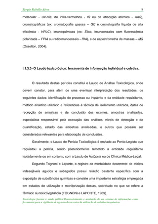 Sergio Rabello Alves 8
Toxicologia forense e saúde pública:Desenvolvimento e avaliação de um sistema de informações como
ferramenta para a vigilância de agravos decorrentes da utilização de substâncias químicas
molecular - UV-Vis, de infra-vermelhos - IR ou de absorção atómica - AAS),
cromatográficas (ex: cromatografia gasosa – GC e cromatografia líquida de alta
eficiência - HPLC), imunoquímicas (ex: Elisa, imunoensaios com fluorescência
polarizada – FPIA ou radioimunoensaio - RIA), e de espectrometria de massas – MS
(Osselton, 2004).
I.1.3.3- O Laudo toxicológico: ferramenta de informação individual e coletiva.
O resultado destas perícias constitui o Laudo de Análise Toxicológica, onde
devem constar, para além de uma eventual interpretação dos resultados, os
seguintes dados: identificação do processo ou inquérito e da entidade requisitante,
método analítico utilizado e referências à técnica de isolamento utilizada, datas de
recepção de amostras e de conclusão dos exames, amostras analisadas,
especialista responsável pela execução das análises, níveis de detecção e de
quantificação, estado das amostras analisadas, e outros que possam ser
considerados relevantes para elaboração de conclusões.
Geralmente, o Laudo de Perícia Toxicológica é enviado ao Perito-Legista que
requisitou a perícia, sendo posteriormente remetido à entidade requisitante
isoladamente ou em conjunto com o Laudo de Autópsia ou de Clínica Médico-Legal.
Segundo Tognoni e Laporte, o registro de mortalidade decorrente de efeitos
indesejáveis agudos e subagudos possui relação bastante específica com a
exposição de substâncias químicas e consiste uma importante estratégia empregada
em estudos de utilização e monitorização destas, sobretudo no que se refere a
fármaco ou toxicovigilância (TOGNONI e LAPORTE, 1989).
 