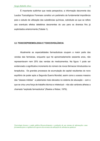 Sergio Rabello Alves 9
Toxicologia forense e saúde pública:Desenvolvimento e avaliação de um sistema de informações como
ferramenta para a vigilância de agravos decorrentes da utilização de substâncias químicas
É importante sublinhar que nesta perspectiva, a informação decorrente dos
Laudos Toxicológicos Forenses constitui um parâmetro de fundamental importância
para o estudo de utilização das substâncias químicas, sobretudo ao que se refere
aos eventuais efeitos deletérios decorrentes do uso para os diversos fins já
explicitados anteriormente (Tabela 1).
I.2- TOXICOEPIDEMIOLOGIA E TOXICOVIGILÂNCIA
Atualmente as especialidades farmacêuticas ocupam a maior parte das
vendas das farmácias, enquanto que há aproximadamente sessenta anos, não
representavam nem 25% das vendas de medicamentos. Na figura 1 pode ser
evidenciado o significativo incremento do número de novos fármacos Introduzidos na
terapêutica. Os grandes processos de acumulação de capital resultantes do novo
equilíbrio de poder após a Segunda Guerra Mundial, assim como o acesso massivo
das “classes médias” a patamares mais elevados no sistema de educação – com o
que se criou uma força de trabalho técnica e intelectual – não são variáveis alheias a
chamada “explosão farmacêutica” (Reekie e Weber, 1979).
 