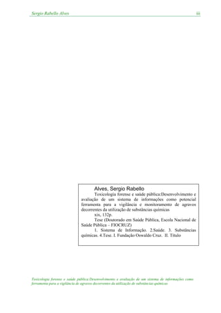 Sergio Rabello Alves
Toxicologia forense e saúde pública:Desenvolvimento e avaliação de um sistema de informações como
ferramenta para a vigilância de agravos decorrentes da utilização de substâncias químicas
iii
Alves, Sergio Rabello
Toxicologia forense e saúde pública:Desenvolvimento e
avaliação de um sistema de informações como potencial
ferramenta para a vigilância e monitoramento de agravos
decorrentes da utilização de substâncias químicas
xix, 132p.
Tese (Doutorado em Saúde Pública, Escola Nacional de
Saúde Pública – FIOCRUZ)
1. Sistema de Informação. 2.Saúde. 3. Substâncias
químicas. 4.Tese. I. Fundação Oswaldo Cruz. II. Título
 