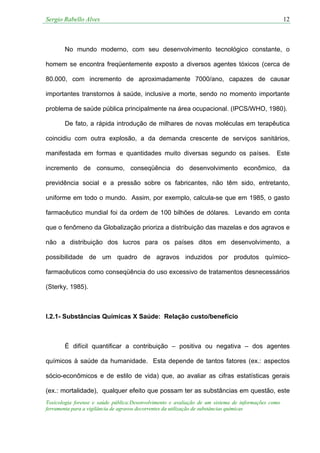 Sergio Rabello Alves 12
Toxicologia forense e saúde pública:Desenvolvimento e avaliação de um sistema de informações como
ferramenta para a vigilância de agravos decorrentes da utilização de substâncias químicas
No mundo moderno, com seu desenvolvimento tecnológico constante, o
homem se encontra freqüentemente exposto a diversos agentes tóxicos (cerca de
80.000, com incremento de aproximadamente 7000/ano, capazes de causar
importantes transtornos à saúde, inclusive a morte, sendo no momento importante
problema de saúde pública principalmente na área ocupacional. (IPCS/WHO, 1980).
De fato, a rápida introdução de milhares de novas moléculas em terapêutica
coincidiu com outra explosão, a da demanda crescente de serviços sanitários,
manifestada em formas e quantidades muito diversas segundo os países. Este
incremento de consumo, conseqüência do desenvolvimento econômico, da
previdência social e a pressão sobre os fabricantes, não têm sido, entretanto,
uniforme em todo o mundo. Assim, por exemplo, calcula-se que em 1985, o gasto
farmacêutico mundial foi da ordem de 100 bilhões de dólares. Levando em conta
que o fenômeno da Globalização prioriza a distribuição das mazelas e dos agravos e
não a distribuição dos lucros para os países ditos em desenvolvimento, a
possibilidade de um quadro de agravos induzidos por produtos químico-
farmacêuticos como conseqüência do uso excessivo de tratamentos desnecessários
(Sterky, 1985).
I.2.1- Substâncias Químicas X Saúde: Relação custo/benefício
É difícil quantificar a contribuição – positiva ou negativa – dos agentes
químicos à saúde da humanidade. Esta depende de tantos fatores (ex.: aspectos
sócio-econômicos e de estilo de vida) que, ao avaliar as cifras estatísticas gerais
(ex.: mortalidade), qualquer efeito que possam ter as substâncias em questão, este
 