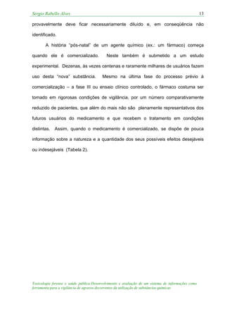 Sergio Rabello Alves 13
Toxicologia forense e saúde pública:Desenvolvimento e avaliação de um sistema de informações como
ferramenta para a vigilância de agravos decorrentes da utilização de substâncias químicas
provavelmente deve ficar necessariamente diluído e, em conseqüência não
identificado.
A história “pós-natal” de um agente químico (ex.: um fármaco) começa
quando ele é comercializado. Neste também é submetido a um estudo
experimental. Dezenas, às vezes centenas e raramente milhares de usuários fazem
uso desta “nova” substância. Mesmo na última fase do processo prévio à
comercialização – a fase III ou ensaio clínico controlado, o fármaco costuma ser
tomado em rigorosas condições de vigilância, por um número comparativamente
reduzido de pacientes, que além do mais não são plenamente representativos dos
futuros usuários do medicamento e que recebem o tratamento em condições
distintas. Assim, quando o medicamento é comercializado, se dispõe de pouca
informação sobre a natureza e a quantidade dos seus possíveis efeitos desejáveis
ou indesejáveis (Tabela 2).
 