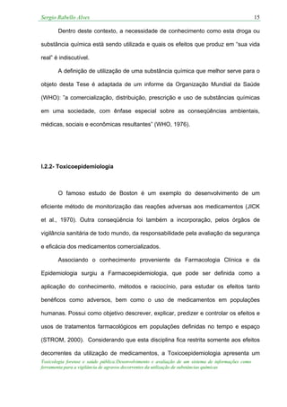 Sergio Rabello Alves 15
Toxicologia forense e saúde pública:Desenvolvimento e avaliação de um sistema de informações como
ferramenta para a vigilância de agravos decorrentes da utilização de substâncias químicas
Dentro deste contexto, a necessidade de conhecimento como esta droga ou
substância química está sendo utilizada e quais os efeitos que produz em “sua vida
real” é indiscutível.
A definição de utilização de uma substância química que melhor serve para o
objeto desta Tese é adaptada de um informe da Organização Mundial da Saúde
(WHO): ”a comercialização, distribuição, prescrição e uso de substâncias químicas
em uma sociedade, com ênfase especial sobre as conseqüências ambientais,
médicas, sociais e econômicas resultantes” (WHO, 1976).
I.2.2- Toxicoepidemiologia
O famoso estudo de Boston é um exemplo do desenvolvimento de um
eficiente método de monitorização das reações adversas aos medicamentos (JICK
et al., 1970). Outra conseqüência foi também a incorporação, pelos órgãos de
vigilância sanitária de todo mundo, da responsabilidade pela avaliação da segurança
e eficácia dos medicamentos comercializados.
Associando o conhecimento proveniente da Farmacologia Clínica e da
Epidemiologia surgiu a Farmacoepidemiologia, que pode ser definida como a
aplicação do conhecimento, métodos e raciocínio, para estudar os efeitos tanto
benéficos como adversos, bem como o uso de medicamentos em populações
humanas. Possui como objetivo descrever, explicar, predizer e controlar os efeitos e
usos de tratamentos farmacológicos em populações definidas no tempo e espaço
(STROM, 2000). Considerando que esta disciplina fica restrita somente aos efeitos
decorrentes da utilização de medicamentos, a Toxicoepidemiologia apresenta um
 