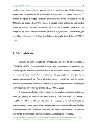 Sergio Rabello Alves 16
Toxicologia forense e saúde pública:Desenvolvimento e avaliação de um sistema de informações como
ferramenta para a vigilância de agravos decorrentes da utilização de substâncias químicas
caráter mais abrangente no que se refere à avaliação dos efeitos adversos,
decorrentes da exposição de substâncias químicas em populações humanas. O
mesmo se aplica à relação Fármaco/Toxicovigilância. Soma-se a isso, o fato do
Ministério da Saúde, desde 1995, propor a criação de um Sistema de informações
maior, o Sistema Nacional de Registro de Reações Adversas (SINARRA), que
integraria as áreas de medicamentos, alimentos e agrotóxicos. Infelizmente, por
questões políticas, não foi dada continuidade à implantação deste Sistema (ARRAIS,
1999).
I.2.3- Toxicovigilância
Derivada de uma definição de Farmacovigilância proposta por LAPORTE E
TOGNONI (1993), Toxicovigilância consiste na “identificação e avaliação dos
efeitos, agudos ou crônicos, do risco do uso de substâncias químicas utilizadas para
as mais diversas finalidades, no conjunto da população ou em grupos de
populacionais específicos”. Outra definição consiste “o conjunto de medidas e ações
que têm por finalidade conhecer a ocorrência e fatores relacionados às intoxicações
e promover sua prevenção ou controle” (SÃO PAULO, 2000)
A notificação voluntária pelos profissionais de saúde é um método valioso ara
detecção de reações adversas aos medicamentos (RAM). De acordo com BURKE,
TILSON E PLATT (1989), os Hospitais são culpados pela sub-notificação de
experiências adversas ao uso destas substâncias mesmo quando são reconhecidas,
o que prolonga, por um tempo indefinido, um melhor conhecimento do perfil de
segurança dos fármacos e demais compostos utilizados pela população.
 