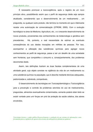 Sergio Rabello Alves 17
Toxicologia forense e saúde pública:Desenvolvimento e avaliação de um sistema de informações como
ferramenta para a vigilância de agravos decorrentes da utilização de substâncias químicas
É necessário promover a toxicovigilância, após o registro de um novo
princípio ativo, possibilitando assim que o perfil de segurança deste seja sempre
atualizado, considerando que o desenvolvimento de um medicamento , um
praguicida, ou qualquer outro produto, não termina no momento em que o fabricante
recebe uma autorização de comercialização (STROM, 2000). Com a evolução
tecnológica na área da Medicina, Agricultura, etc., e o crescente desenvolvimento de
novos produtos, provenientes dos conhecimentos da biotecnologia e genética sem
precedentes. Há, portanto, a real necessidade de estimar as eventuais
conseqüências do uso destas inovações em milhões de pessoas. Por isso,
acompanhar a utilização das substâncias químicas para agregar novos
conhecimentos ao perfil de segurança, passa a ser um desafio de uma sociedade
sem fronteiras, que compartilha o consumo e, conseqüentemente, dos problemas
decorrentes deste.
Assim, tais definições ilustram as duas facetas complementares de uma
atividade geral, cujo objeto consiste na vigilância da vida de um medicamento ou
uma substância química na população, que é descrita mediante técnicas adequadas,
padronizadas e, sobretudo, comparáveis.
O desenvolvimento de tecnologias em Toxicoepidemiologia e Toxicovigilância
para a prevenção e controle de problemas advindos do uso de medicamentos,
praguicidas, alimentos eventualmente contaminados, somente poderá obter êxito se
existir vontade para unir forças em prol da proteção da saúde coletiva, dos atores
envolvidos.
 