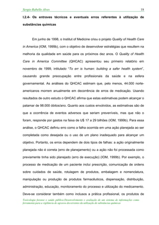 Sergio Rabello Alves 18
Toxicologia forense e saúde pública:Desenvolvimento e avaliação de um sistema de informações como
ferramenta para a vigilância de agravos decorrentes da utilização de substâncias químicas
I.2.4- Os entraves técnicos e eventuais erros referentes à utilização de
substâncias químicas
Em junho de 1998, o Institut of Medicine criou o projeto Quality of Health Care
in America (IOM, 1999b), com o objetivo de desenvolver estratégias que resultem na
melhoria da qualidade em saúde para os próximos dez anos. O Quality of Health
Care in America Committee (QHCAC) apresentou seu primeiro relatório em
novembro de 1999, intitulado “To err is human: building a safer health system”,
causando grande preocupação entre profissionais da saúde e na esfera
governamental. As análises do QHCAC estimam que, pelo menos, 44.000 norte-
americanos morrem anualmente em decorrência de erros de medicação. Usando
resultados de outro estudo o QHCAC afirma que estas estimativas podem alcançar o
patamar de 98.000 óbitos/ano. Quanto aos custos envolvidos, as estimativas são de
que a ocorrência de eventos adversos que seriam preveníveis, mas que não o
foram, responde por gastos na faixa de U$ 17 a 29 bilhões (IOM, 1999b). Para essa
análise, o QHCAC definiu erro como a falha ocorrida em uma ação planejada ao ser
completada como desejada ou o uso de um plano inadequado para alcançar um
objetivo. Portanto, os erros dependem de dois tipos de falhas: a ação originalmente
planejada não é correta (erro de planejamento) ou a ação não foi processada como
previamente tinha sido planejado (erro de execução) (IOM, 1999b). Por exemplo, o
processo de medicação de um paciente inclui prescrição, comunicação de ordens
sobre cuidados de saúde, rotulagem de produtos, embalagem e nomenclatura,
manipulação ou produção de produtos farmacêuticos, dispensação, distribuição,
administração, educação, monitoramento do processo e utilização do medicamento.
Deve-se considerar também como inclusos a prática profissional, os produtos de
 