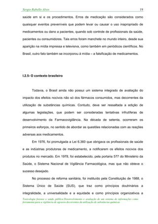 Sergio Rabello Alves 19
Toxicologia forense e saúde pública:Desenvolvimento e avaliação de um sistema de informações como
ferramenta para a vigilância de agravos decorrentes da utilização de substâncias químicas
saúde em si e os procedimentos. Erros de medicação são considerados como
quaisquer eventos preveníveis que podem levar ou causar o uso inapropriado de
medicamentos ou dano a pacientes, quando sob controle de profissionais da saúde,
pacientes ou consumidores. Tais erros foram manchete no mundo inteiro, desde sua
aparição na mídia impressa e televisiva, como também em periódicos científicos. No
Brasil, outro fato também se incorporou à mídia – a falsificação de medicamentos.
I.2.5- O contexto brasileiro
Todavia, o Brasil ainda não possui um sistema integrado de avaliação do
impacto dos efeitos nocivos não só dos fármacos consumidos, mas decorrentes da
utilização de substâncias químicas. Contudo, deve ser ressaltada a edição de
algumas legislações, que podem ser consideradas tentativas infrutíferas de
desenvolvimento da Farmacovigilância. Na década de setenta, ocorreram os
primeiros esforços, no sentido de abordar as questões relacionadas com as reações
adversas aos medicamentos.
Em 1976, foi promulgada a Lei 6.360 que obrigava os profissionais de saúde
e as indústrias produtoras de medicamento, a notificarem os efeitos nocivos dos
produtos no mercado. Em 1978, foi estabelecido, pela portaria 577 do Ministério da
Saúde, o Sistema Nacional de Vigilância Farmacológica, mas que não obteve o
sucesso desejado.
No processo de reforma sanitária, foi instituído pela Constituição de 1988, o
Sistema Único de Saúde (SUS), que traz como princípios doutrinários a
integralidade, a universalidade e a equidade e como princípios organizativos a
 