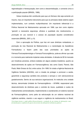 Sergio Rabello Alves 20
Toxicologia forense e saúde pública:Desenvolvimento e avaliação de um sistema de informações como
ferramenta para a vigilância de agravos decorrentes da utilização de substâncias químicas
regionalização e hierarquização, bem como a descentralização, o comando único e
a participação popular (BRASIL, 1988).
Várias iniciativas têm contribuído para que um fármaco não seja somente um
insumo, mas um importante instrumento para que os princípios deste sistema sejam
implementados, num contexto multiprofissional. Um importante referencial é a
Política Nacional de Medicamentos aprovada em 1998, que tem como objetivo
“garantir a necessária segurança, eficácia e qualidade dos medicamentos, a
promoção do uso racional e o acesso da população àqueles considerados
essenciais (BRASIL, 2001, p. 9).
Com a aprovação da Política, que traz em suas diretrizes norteadoras, a
promoção do Uso Racional de Medicamentos e a reorientação da Assistência
Farmacêutica e fazem parte das suas prioridades as ações de
Fármaco/Toxicoepidemiologia e Farmaco/Toxicovigilância, pode-se afirmar que este
é o momento para realmente implantar estas atividades. A década de 90 foi marcada
por iniciativas pioneiras, embora isoladas em alguns estados brasileiros, quanto ao
desenvolvimento de ações em Farmacovigilância, tais como Ceará, Paraná, São
Paulo, Mato Grosso do Sul, entre outros. Em 1999, foi criada a Agência Nacional de
Vigilância Sanitária (ANVISA), com a missão de proteger e promover a saúde,
garantindo a segurança sanitária dos produtos e serviços e vem estruturando-se
gradativamente. Dentro de sua estrutura organizacional, foi instituída uma unidade
técnica, denominada Unidade de Farmacovigilância – UFARM, responsável pelo
desenvolvimento de diretrizes para o controle de riscos, qualidade e custos de
medicamentos comercializados, implementando e coordenando um sistema nacional
de Farmacovigilância, como parte da estruturação de um sistema nacional de
vigilância sanitária, visando o uso seguro e vigilância de medicamentos no Brasil.
 
