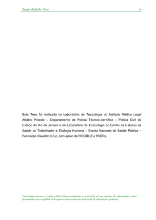 Sergio Rabello Alves iv
Toxicologia forense e saúde pública:Desenvolvimento e avaliação de um sistema de informações como
ferramenta para a vigilância de agravos decorrentes da utilização de substâncias químicas
Esta Tese foi realizada no Laboratório de Toxicologia do Instituto Médico Legal
Afrânio Peixoto – Departamento de Polícia Técnico-científica – Polícia Civil do
Estado do Rio de Janeiro e no Laboratório de Toxicologia do Centro de Estudos da
Saúde do Trabalhador e Ecologia Humana – Escola Nacional de Saúde Pública –
Fundação Oswaldo Cruz, com apoio da FIOCRUZ e PCERJ.
 