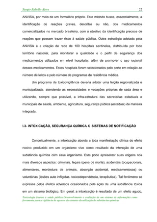 Sergio Rabello Alves 22
Toxicologia forense e saúde pública:Desenvolvimento e avaliação de um sistema de informações como
ferramenta para a vigilância de agravos decorrentes da utilização de substâncias químicas
ANVISA, por meio de um formulário próprio. Este método busca, essencialmente, a
identificação de reações graves, descritas ou não, dos medicamentos
comercializados no mercado brasileiro, com o objetivo da identificação precoce de
reações que possam trazer risco à saúde pública. Outra estratégia adotada pela
ANVISA é a criação de rede de 100 hospitais sentinelas, distribuída por todo
território nacional, para monitorar a qualidade e o perfil de segurança dos
medicamentos utilizados em nível hospitalar, além de promover o uso racional
desses medicamentos. Estes hospitais foram selecionados pelo porte em relação ao
número de leitos e pelo número de programas de residência médica.
Um programa de toxicovigilância deveria adotar uma feição regionalizada e
municipalizada, atendendo as necessidades e vocações próprias de cada área e
utilizando, sempre que possível, a infra-estrutura das secretarias estaduais e
municipais de saúde, ambiente, agricultura, segurança pública (estadual) de maneira
integrada.
I.3- INTOXICAÇÃO, SEGURANÇA QUÍMICA X SISTEMAS DE NOTIFICAÇÃO
Conceitualmente, a intoxicação aborda a toda manifestação clínica do efeito
nocivo produzido em um organismo vivo como resultado da interação de uma
substância química com esse organismo. Esta pode apresentar suas origens nos
mais diversos aspectos: criminais, legais (pena de morte), acidentais (ocupacionais,
alimentares, mordedura de animais, absorção acidental, medicamentosas) ou
voluntárias (lesões auto infligidas, toxicodependência, terapêutica). Tal fenômeno se
expressa pelos efeitos adversos ocasionados pela ação de uma substância tóxica
em um sistema biológico. Em geral, a intoxicação é resultado de um efeito agudo,
 
