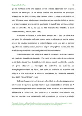 Sergio Rabello Alves 23
Toxicologia forense e saúde pública:Desenvolvimento e avaliação de um sistema de informações como
ferramenta para a vigilância de agravos decorrentes da utilização de substâncias químicas
que se manifesta como uma resposta severa e rápida, observada num pequeno
intervalo de exposição. Já os efeitos crônicos são resultados de exposições
prolongadas, em geral durante grande parte da vida do indivíduo. Estes efeitos são
mais difíceis de serem relacionados à exposição, porque, nos dias de hoje, o homem
se encontra exposto a uma enorme quantidade de substâncias químicas, estejam
elas nos alimentos, no ar, na água ou nos medicamentos utilizados, e assim
sucessivamente (Klaassen, et al., 1996).
Atualmente, enfatiza-se a avaliação da segurança e o risco na utilização e
manuseio de substâncias químicas, assim como a aplicação de dados obtidos
através de estudos toxicológicos e epidemiológicos como base para o controle
regulatório da presença destas, sejam de origem antropogênica ou não, nos mais
diversos compartimentos e situações já explicitadas anteriormente.
O principal objetivo dos serviços de saúde é a produção de impacto positivo
nas condições de saúde da população. Entretanto, a incorporação da epidemiologia
às atividades dos serviços de saúde tem sido apenas parcial, constituindo, portanto,
um grave obstáculo à elaboração de parâmetros de avaliação de
avaliação/gerenciamento de riscos, bem como da avaliação da qualidade dos
serviços e sua adequação à estrutura heterogênea da sociedade brasileira
(PINHEIRO E ESCOTEGUY, 2002).
No Brasil, houve um crescimento, em intensidade e extensão, dos problemas
relacionados à segurança química maior do que a capacidade de enfrentá-los. A
reconhecida complexidade sócio ambiental no Brasil, associada às vulnerabilidades
populacional e institucional, vem propiciando a utilização indiscriminada dos
recursos naturais e sua contaminação, pela coexistência de modos de produção
 