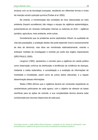 Sergio Rabello Alves 24
Toxicologia forense e saúde pública:Desenvolvimento e avaliação de um sistema de informações como
ferramenta para a vigilância de agravos decorrentes da utilização de substâncias químicas
arciacos com os da tecnologia avançada, resultando em diferentes formas e níveis
de inserção social e poluição química (Freitas et al. 2002).
No entanto, a monitorização das condições de risco relacionadas ao meio
ambiente (hazard surveillance) não integra o escopo da vigilância epidemiológica,
pulverizando-se em diversas instituições internas ou externas ao SUS – vigilância
sanitária, agricultura, meio ambiente, entre outras.
Considerando que os problemas acima explicitados influem na qualidade de
vida das populações, a avaliação destes não pode depender única e exclusivamente
de atos de denúncia, mas deve ser monitorada sistematicamente, visando a
antecipar medidas de investigação e controle por parte dos órgãos responsáveis
(SÃO PAULO, 2000).
Langmuir (1963), apresentou o conceito para a vigilância em saúde pública
como observação contínua da distribuição e tendências da incidência de doenças,
mediante a coleta sistemática, a consolidação e a avaliação de informações de
morbidade e mortalidade, assim como de outros dados relevantes, e a regular
disseminação dessas informações.
Raska (1964) afirmou que a vigilância deveria ser conduzida respeitando as
características particulares de cada agravo, com o objetivo de oferecer as bases
científicas para as ações de controle, e sua complexidade técnica deveria estar
condicionada aos recursos disponíveis de cada país.
 