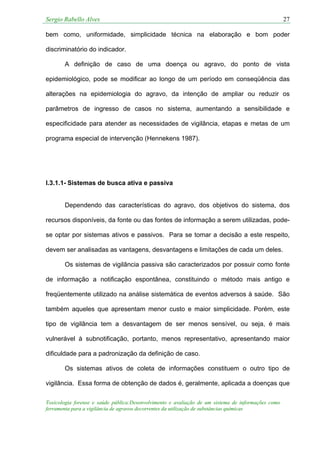 Sergio Rabello Alves 27
Toxicologia forense e saúde pública:Desenvolvimento e avaliação de um sistema de informações como
ferramenta para a vigilância de agravos decorrentes da utilização de substâncias químicas
bem como, uniformidade, simplicidade técnica na elaboração e bom poder
discriminatório do indicador.
A definição de caso de uma doença ou agravo, do ponto de vista
epidemiológico, pode se modificar ao longo de um período em conseqüência das
alterações na epidemiologia do agravo, da intenção de ampliar ou reduzir os
parâmetros de ingresso de casos no sistema, aumentando a sensibilidade e
especificidade para atender as necessidades de vigilância, etapas e metas de um
programa especial de intervenção (Hennekens 1987).
I.3.1.1- Sistemas de busca ativa e passiva
Dependendo das características do agravo, dos objetivos do sistema, dos
recursos disponíveis, da fonte ou das fontes de informação a serem utilizadas, pode-
se optar por sistemas ativos e passivos. Para se tomar a decisão a este respeito,
devem ser analisadas as vantagens, desvantagens e limitações de cada um deles.
Os sistemas de vigilância passiva são caracterizados por possuir como fonte
de informação a notificação espontânea, constituindo o método mais antigo e
freqüentemente utilizado na análise sistemática de eventos adversos à saúde. São
também aqueles que apresentam menor custo e maior simplicidade. Porém, este
tipo de vigilância tem a desvantagem de ser menos sensível, ou seja, é mais
vulnerável à subnotificação, portanto, menos representativo, apresentando maior
dificuldade para a padronização da definição de caso.
Os sistemas ativos de coleta de informações constituem o outro tipo de
vigilância. Essa forma de obtenção de dados é, geralmente, aplicada a doenças que
 