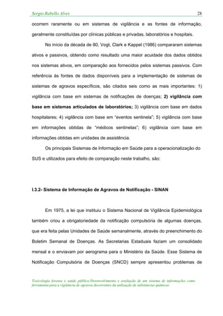 Sergio Rabello Alves 28
Toxicologia forense e saúde pública:Desenvolvimento e avaliação de um sistema de informações como
ferramenta para a vigilância de agravos decorrentes da utilização de substâncias químicas
ocorrem raramente ou em sistemas de vigilância e as fontes de informação,
geralmente constituídas por clínicas públicas e privadas, laboratórios e hospitais.
No início da década de 80, Vogt, Clark e Kappel (1986) compararam sistemas
ativos e passivos, obtendo como resultado uma maior acuidade dos dados obtidos
nos sistemas ativos, em comparação aos fornecidos pelos sistemas passivos. Com
referência às fontes de dados disponíveis para a implementação de sistemas de
sistemas de agravos específicos, são citados seis como as mais importantes: 1)
vigilância com base em sistemas de notificações de doenças; 2) vigilância com
base em sistemas articulados de laboratórios; 3) vigilância com base em dados
hospitalares; 4) vigilância com base em “eventos sentinela”; 5) vigilância com base
em informações obtidas de “médicos sentinelas”; 6) vigilância com base em
informações obtidas em unidades de assistência.
Os principais Sistemas de Informação em Saúde para a operacionalização do
SUS e utilizados para efeito de comparação neste trabalho, são:
I.3.2- Sistema de Informação de Agravos de Notificação - SINAN
Em 1975, a lei que instituiu o Sistema Nacional de Vigilância Epidemiológica
também criou a obrigatoriedade da notificação compulsória de algumas doenças,
que era feita pelas Unidades de Saúde semanalmente, através do preenchimento do
Boletim Semanal de Doenças. As Secretarias Estaduais faziam um consolidado
mensal e o enviavam por aerograma para o Ministério da Saúde. Esse Sistema de
Notificação Compulsória de Doenças (SNCD) sempre apresentou problemas de
 