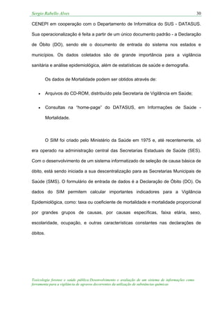 Sergio Rabello Alves 30
Toxicologia forense e saúde pública:Desenvolvimento e avaliação de um sistema de informações como
ferramenta para a vigilância de agravos decorrentes da utilização de substâncias químicas
CENEPI em cooperação com o Departamento de Informática do SUS - DATASUS.
Sua operacionalização é feita a partir de um único documento padrão - a Declaração
de Óbito (DO), sendo ele o documento de entrada do sistema nos estados e
municípios. Os dados coletados são de grande importância para a vigilância
sanitária e análise epidemiológica, além de estatísticas de saúde e demografia.
Os dados de Mortalidade podem ser obtidos através de:
• Arquivos do CD-ROM, distribuído pela Secretaria de Vigilância em Saúde;
• Consultas na “home-page” do DATASUS, em Informações de Saúde -
Mortalidade.
O SIM foi criado pelo Ministério da Saúde em 1975 e, até recentemente, só
era operado na administração central das Secretarias Estaduais de Saúde (SES).
Com o desenvolvimento de um sistema informatizado de seleção de causa básica de
óbito, está sendo iniciada a sua descentralização para as Secretarias Municipais de
Saúde (SMS). O formulário de entrada de dados é a Declaração de Óbito (DO). Os
dados do SIM permitem calcular importantes indicadores para a Vigilância
Epidemiológica, como: taxa ou coeficiente de mortalidade e mortalidade proporcional
por grandes grupos de causas, por causas específicas, faixa etária, sexo,
escolaridade, ocupação, e outras características constantes nas declarações de
óbitos.
 