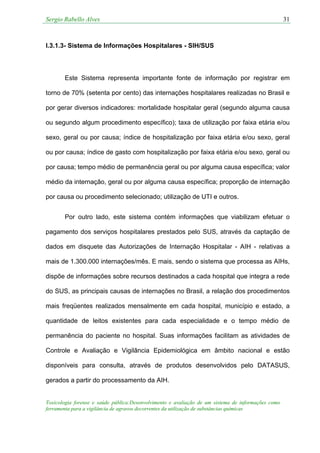 Sergio Rabello Alves 31
Toxicologia forense e saúde pública:Desenvolvimento e avaliação de um sistema de informações como
ferramenta para a vigilância de agravos decorrentes da utilização de substâncias químicas
I.3.1.3- Sistema de Informações Hospitalares - SIH/SUS
Este Sistema representa importante fonte de informação por registrar em
torno de 70% (setenta por cento) das internações hospitalares realizadas no Brasil e
por gerar diversos indicadores: mortalidade hospitalar geral (segundo alguma causa
ou segundo algum procedimento específico); taxa de utilização por faixa etária e/ou
sexo, geral ou por causa; índice de hospitalização por faixa etária e/ou sexo, geral
ou por causa; índice de gasto com hospitalização por faixa etária e/ou sexo, geral ou
por causa; tempo médio de permanência geral ou por alguma causa específica; valor
médio da internação, geral ou por alguma causa específica; proporção de internação
por causa ou procedimento selecionado; utilização de UTI e outros.
Por outro lado, este sistema contém informações que viabilizam efetuar o
pagamento dos serviços hospitalares prestados pelo SUS, através da captação de
dados em disquete das Autorizações de Internação Hospitalar - AIH - relativas a
mais de 1.300.000 internações/mês. E mais, sendo o sistema que processa as AIHs,
dispõe de informações sobre recursos destinados a cada hospital que integra a rede
do SUS, as principais causas de internações no Brasil, a relação dos procedimentos
mais freqüentes realizados mensalmente em cada hospital, município e estado, a
quantidade de leitos existentes para cada especialidade e o tempo médio de
permanência do paciente no hospital. Suas informações facilitam as atividades de
Controle e Avaliação e Vigilância Epidemiológica em âmbito nacional e estão
disponíveis para consulta, através de produtos desenvolvidos pelo DATASUS,
gerados a partir do processamento da AIH.
 