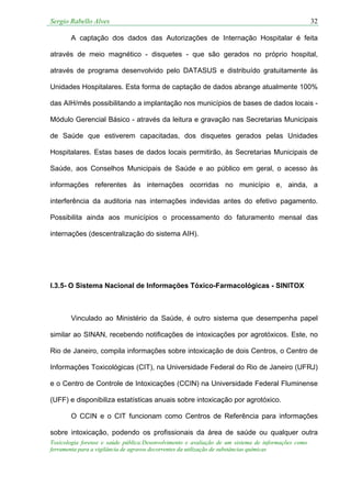 Sergio Rabello Alves 32
Toxicologia forense e saúde pública:Desenvolvimento e avaliação de um sistema de informações como
ferramenta para a vigilância de agravos decorrentes da utilização de substâncias químicas
A captação dos dados das Autorizações de Internação Hospitalar é feita
através de meio magnético - disquetes - que são gerados no próprio hospital,
através de programa desenvolvido pelo DATASUS e distribuído gratuitamente às
Unidades Hospitalares. Esta forma de captação de dados abrange atualmente 100%
das AIH/mês possibilitando a implantação nos municípios de bases de dados locais -
Módulo Gerencial Básico - através da leitura e gravação nas Secretarias Municipais
de Saúde que estiverem capacitadas, dos disquetes gerados pelas Unidades
Hospitalares. Estas bases de dados locais permitirão, às Secretarias Municipais de
Saúde, aos Conselhos Municipais de Saúde e ao público em geral, o acesso às
informações referentes às internações ocorridas no município e, ainda, a
interferência da auditoria nas internações indevidas antes do efetivo pagamento.
Possibilita ainda aos municípios o processamento do faturamento mensal das
internações (descentralização do sistema AIH).
I.3.5- O Sistema Nacional de Informações Tóxico-Farmacológicas - SINITOX
Vinculado ao Ministério da Saúde, é outro sistema que desempenha papel
similar ao SINAN, recebendo notificações de intoxicações por agrotóxicos. Este, no
Rio de Janeiro, compila informações sobre intoxicação de dois Centros, o Centro de
Informações Toxicológicas (CIT), na Universidade Federal do Rio de Janeiro (UFRJ)
e o Centro de Controle de Intoxicações (CCIN) na Universidade Federal Fluminense
(UFF) e disponibiliza estatísticas anuais sobre intoxicação por agrotóxico.
O CCIN e o CIT funcionam como Centros de Referência para informações
sobre intoxicação, podendo os profissionais da área de saúde ou qualquer outra
 