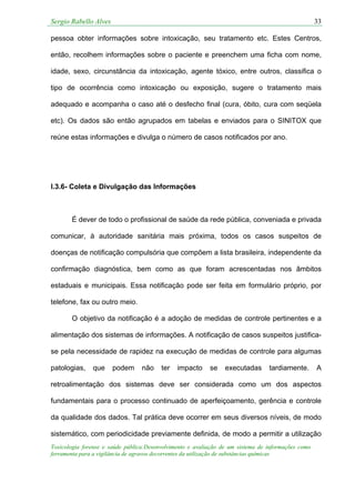 Sergio Rabello Alves 33
Toxicologia forense e saúde pública:Desenvolvimento e avaliação de um sistema de informações como
ferramenta para a vigilância de agravos decorrentes da utilização de substâncias químicas
pessoa obter informações sobre intoxicação, seu tratamento etc. Estes Centros,
então, recolhem informações sobre o paciente e preenchem uma ficha com nome,
idade, sexo, circunstância da intoxicação, agente tóxico, entre outros, classifica o
tipo de ocorrência como intoxicação ou exposição, sugere o tratamento mais
adequado e acompanha o caso até o desfecho final (cura, óbito, cura com seqüela
etc). Os dados são então agrupados em tabelas e enviados para o SINITOX que
reúne estas informações e divulga o número de casos notificados por ano.
I.3.6- Coleta e Divulgação das Informações
É dever de todo o profissional de saúde da rede pública, conveniada e privada
comunicar, à autoridade sanitária mais próxima, todos os casos suspeitos de
doenças de notificação compulsória que compõem a lista brasileira, independente da
confirmação diagnóstica, bem como as que foram acrescentadas nos âmbitos
estaduais e municipais. Essa notificação pode ser feita em formulário próprio, por
telefone, fax ou outro meio.
O objetivo da notificação é a adoção de medidas de controle pertinentes e a
alimentação dos sistemas de informações. A notificação de casos suspeitos justifica-
se pela necessidade de rapidez na execução de medidas de controle para algumas
patologias, que podem não ter impacto se executadas tardiamente. A
retroalimentação dos sistemas deve ser considerada como um dos aspectos
fundamentais para o processo continuado de aperfeiçoamento, gerência e controle
da qualidade dos dados. Tal prática deve ocorrer em seus diversos níveis, de modo
sistemático, com periodicidade previamente definida, de modo a permitir a utilização
 