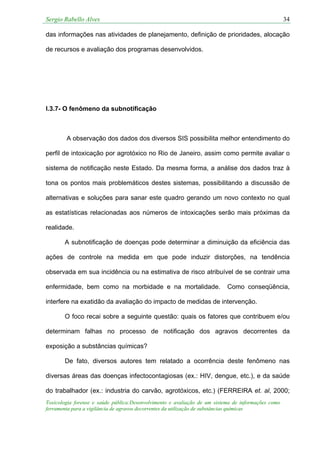 Sergio Rabello Alves 34
Toxicologia forense e saúde pública:Desenvolvimento e avaliação de um sistema de informações como
ferramenta para a vigilância de agravos decorrentes da utilização de substâncias químicas
das informações nas atividades de planejamento, definição de prioridades, alocação
de recursos e avaliação dos programas desenvolvidos.
I.3.7- O fenômeno da subnotificação
A observação dos dados dos diversos SIS possibilita melhor entendimento do
perfil de intoxicação por agrotóxico no Rio de Janeiro, assim como permite avaliar o
sistema de notificação neste Estado. Da mesma forma, a análise dos dados traz à
tona os pontos mais problemáticos destes sistemas, possibilitando a discussão de
alternativas e soluções para sanar este quadro gerando um novo contexto no qual
as estatísticas relacionadas aos números de intoxicações serão mais próximas da
realidade.
A subnotificação de doenças pode determinar a diminuição da eficiência das
ações de controle na medida em que pode induzir distorções, na tendência
observada em sua incidência ou na estimativa de risco atribuível de se contrair uma
enfermidade, bem como na morbidade e na mortalidade. Como conseqüência,
interfere na exatidão da avaliação do impacto de medidas de intervenção.
O foco recai sobre a seguinte questão: quais os fatores que contribuem e/ou
determinam falhas no processo de notificação dos agravos decorrentes da
exposição a substâncias químicas?
De fato, diversos autores tem relatado a ocorrência deste fenômeno nas
diversas áreas das doenças infectocontagiosas (ex.: HIV, dengue, etc.), e da saúde
do trabalhador (ex.: industria do carvão, agrotóxicos, etc.) (FERREIRA et. al, 2000;
 