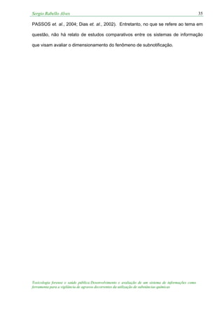 Sergio Rabello Alves 35
Toxicologia forense e saúde pública:Desenvolvimento e avaliação de um sistema de informações como
ferramenta para a vigilância de agravos decorrentes da utilização de substâncias químicas
PASSOS et. al., 2004; Dias et. al., 2002). Entretanto, no que se refere ao tema em
questão, não há relato de estudos comparativos entre os sistemas de informação
que visam avaliar o dimensionamento do fenômeno de subnotificação.
 