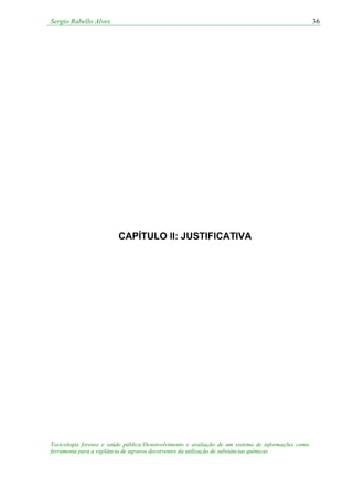 Sergio Rabello Alves 36
Toxicologia forense e saúde pública:Desenvolvimento e avaliação de um sistema de informações como
ferramenta para a vigilância de agravos decorrentes da utilização de substâncias químicas
CAPÍTULO II: JUSTIFICATIVA
 