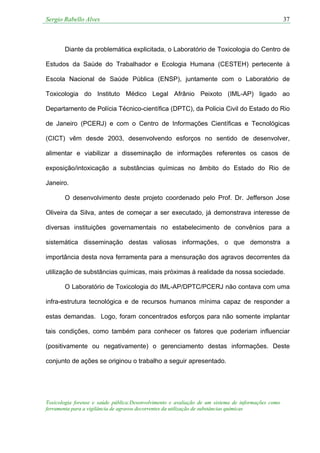 Sergio Rabello Alves 37
Toxicologia forense e saúde pública:Desenvolvimento e avaliação de um sistema de informações como
ferramenta para a vigilância de agravos decorrentes da utilização de substâncias químicas
Diante da problemática explicitada, o Laboratório de Toxicologia do Centro de
Estudos da Saúde do Trabalhador e Ecologia Humana (CESTEH) pertecente à
Escola Nacional de Saúde Pública (ENSP), juntamente com o Laboratório de
Toxicologia do Instituto Médico Legal Afrânio Peixoto (IML-AP) ligado ao
Departamento de Polícia Técnico-científica (DPTC), da Policia Civil do Estado do Rio
de Janeiro (PCERJ) e com o Centro de Informações Científicas e Tecnológicas
(CICT) vêm desde 2003, desenvolvendo esforços no sentido de desenvolver,
alimentar e viabilizar a disseminação de informações referentes os casos de
exposição/intoxicação a substâncias químicas no âmbito do Estado do Rio de
Janeiro.
O desenvolvimento deste projeto coordenado pelo Prof. Dr. Jefferson Jose
Oliveira da Silva, antes de começar a ser executado, já demonstrava interesse de
diversas instituições governamentais no estabelecimento de convênios para a
sistemática disseminação destas valiosas informações, o que demonstra a
importância desta nova ferramenta para a mensuração dos agravos decorrentes da
utilização de substâncias químicas, mais próximas à realidade da nossa sociedade.
O Laboratório de Toxicologia do IML-AP/DPTC/PCERJ não contava com uma
infra-estrutura tecnológica e de recursos humanos mínima capaz de responder a
estas demandas. Logo, foram concentrados esforços para não somente implantar
tais condições, como também para conhecer os fatores que poderiam influenciar
(positivamente ou negativamente) o gerenciamento destas informações. Deste
conjunto de ações se originou o trabalho a seguir apresentado.
 