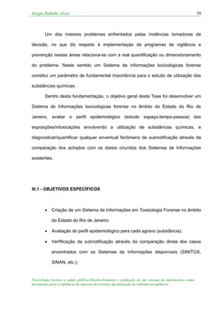 Sergio Rabello Alves 39
Toxicologia forense e saúde pública:Desenvolvimento e avaliação de um sistema de informações como
ferramenta para a vigilância de agravos decorrentes da utilização de substâncias químicas
Um dos maiores problemas enfrentados pelas instâncias tomadoras de
decisão, no que diz respeito à implementação de programas de vigilância e
prevenção nestas áreas relaciona-se com a real quantificação ou dimensionamento
do problema. Neste sentido um Sistema de informações toxicológicas forense
constitui um parâmetro de fundamental importância para o estudo de utilização das
substâncias químicas.
Dentro desta fundamentação, o objetivo geral desta Tese foi desenvolver um
Sistema de Informações toxicológicas forense no âmbito do Estado do Rio de
Janeiro, avaliar o perfil epidemiológico (estudo espaço-tempo-pessoa) das
exposições/intoxicações envolvendo a utilização de substâncias químicas, e
diagnosticar/quantificar qualquer enventual fenômeno de subnotificação através da
comparação dos achados com os dados oriundos dos Sistemas de Informações
existentes.
III.1 - OBJETIVOS ESPECÍFICOS
• Criação de um Sistema de Informações em Toxicologia Forense no âmbito
do Estado do Rio de Janeiro;
• Avaliação do perfil epidemiológico para cada agravo (substância).
• Verfificação da subnotificação através da comparação direta dos casos
encontrados com os Sistemas de Informações disponíveis (SINITOX,
SINAN, etc.);
 