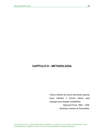 Sergio Rabello Alves 40
Toxicologia forense e saúde pública:Desenvolvimento e avaliação de um sistema de informações como
ferramenta para a vigilância de agravos decorrentes da utilização de substâncias químicas
CAPÍTULO IV - METODOLOGIA
Toda a história da cultura demonstra apenas
quais métodos o homem adotou para
subjugar seus desejos insatisfeitos.
Sigmund Freud, 1856 – 1939.
Austríaco inventor da Psicanálise.
 