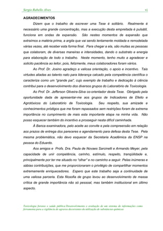 Sergio Rabello Alves vi
Toxicologia forense e saúde pública:Desenvolvimento e avaliação de um sistema de informações como
ferramenta para a vigilância de agravos decorrentes da utilização de substâncias químicas
AGRADECIMENTOS
Dizem que o trabalho de escrever uma Tese é solitário. Realmente é
necessário uma grande concentração, mas a execução desta empreitada é pulsátil,
funciona em ondas de expansão. São nestes momentos de expansão que
extraímos a matéria prima, a argila que vai sendo lentamente moldada e remodelada
várias vezes, até receber esta forma final. Para chegar a ela, são muitas as pessoas
que colaboram, de diversas maneiras e intensidades, dando o substrato e energia
para elaboração de todo o trabalho. Neste momento, tenho muito a agradecer e
solicito paciência ao leitor, pois, felizmente, meus colaboradores foram vários.
Ao Prof. Dr. Josino agradeço a valiosa orientação, o apoio e incentivo. Tais
virtudes aliadas ao talento nato para liderança calcado pela competência científica o
caracteriza como um “grande pai”, cujo exemplo de trabalho e dedicação à ciência
contribui para o desenvolvimento dos diversos grupos do Laboratório de Toxicologia.
Ao Prof. Dr. Jefferson Oliveira-Silva co-orientador desta Tese. Obrigado pela
oportunidade dada de apresentar-me aos grupos de Indicadores de Efeito e
Agrotóxicos do Laboratório de Toxicologia. Seu respeito, sua amizade e
conhecimentos pródigos que me foram repassados sem restrições foram de extrema
importância no cumprimento de mais esta importante etapa na minha vida. Não
posso esquecer também do incentivo a prosseguir nesta difícil caminhada.
À Banca examinadora, pelo aceite ao convite e pela compreensão em relação
aos prazos de entrega dos pareceres e agendamento para defesa desta Tese. Pela
mesma problemática, não devo esquecer da Secretaria Acadêmica da ENSP na
pessoa do Eduardo.
Aos amigos e Profs. Dra. Paula de Novaes Sarcinelli e Armando Meyer, pela
capacidade de unir competência, carinho, estímulo, respeito, tranqüilidade e,
principalmente por ter me situado no “olhar” e no caminho a seguir. Pelas inúmeras e
sábias contribuições, que me proporcionaram o privilégio de compartilhar momentos
extremamente enriquecedores. Espero que este trabalho seja a continuidade de
uma valiosa parceria. Esta filosofia de grupo levou ao desenvolvimento de massa
crítica de grande importância não só pessoal, mas também institucional em último
aspecto.
 