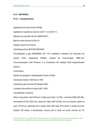 Sergio Rabello Alves 42
Toxicologia forense e saúde pública:Desenvolvimento e avaliação de um sistema de informações como
ferramenta para a vigilância de agravos decorrentes da utilização de substâncias químicas
IV.2 – MATERIAL
IV.2.1 – Equipamentos
Agitadores de tubos Phenix AP56;
Agitadores magnéticos Quimis Q-221-1 e Q-216-11;
Balança de precisão Quimis Q500L2IOC;
Banho-maria Quimis Q-334-13;
Capelas Quimis Q-216-23;
Centrífuga clínica BIO ENG BE4004;
Cromatógrafo a gás SHIMADZU GC 17A, acoplado a detector de ionização em
chama (FID), headspace HSS4A, módulo de comunicação CBM-102,
microcomputador Intel Pentium 3 e impressora HP deskjet 3425 (especificados
abaixo);
Cronômetro;
Estufa de secagem e esterilização Fanem 315SE;
Impressora Epson matricial LX 300;
Impressora jato de tinta HP deskjet 3425;
Lavadora ultra-sônica Unique USC 1400;
Liquidificador industrial;
Micro computador Intel Pentium 3 (Genuine Intel) 1.0 GHz; memória RAM 256 Mb;;
winchester 20 Gb 7200 rpm; placa de vídeo AGP 64 Mb; som (on-board); placa de
rede 10/100 pci; gabinete atx 3 baias; fonte 400 wats ATX bivolt; 2 caixas de som;
teclado 105 teclas c/ acentuação; mouse ps/2 c/ tecla net scroll; monitor de 15"
 