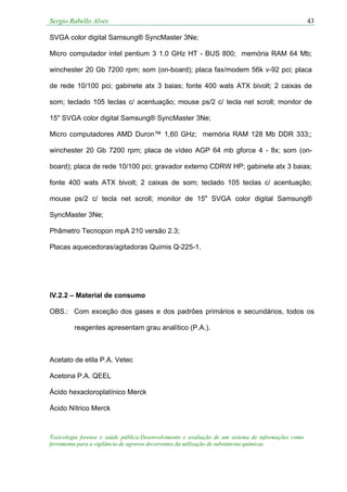 Sergio Rabello Alves 43
Toxicologia forense e saúde pública:Desenvolvimento e avaliação de um sistema de informações como
ferramenta para a vigilância de agravos decorrentes da utilização de substâncias químicas
SVGA color digital Samsung® SyncMaster 3Ne;
Micro computador intel pentium 3 1.0 GHz HT - BUS 800; memória RAM 64 Mb;
winchester 20 Gb 7200 rpm; som (on-board); placa fax/modem 56k v-92 pci; placa
de rede 10/100 pci; gabinete atx 3 baias; fonte 400 wats ATX bivolt; 2 caixas de
som; teclado 105 teclas c/ acentuação; mouse ps/2 c/ tecla net scroll; monitor de
15" SVGA color digital Samsung® SyncMaster 3Ne;
Micro computadores AMD Duron™ 1,60 GHz; memória RAM 128 Mb DDR 333;;
winchester 20 Gb 7200 rpm; placa de vídeo AGP 64 mb gforce 4 - 8x; som (on-
board); placa de rede 10/100 pci; gravador externo CDRW HP; gabinete atx 3 baias;
fonte 400 wats ATX bivolt; 2 caixas de som; teclado 105 teclas c/ acentuação;
mouse ps/2 c/ tecla net scroll; monitor de 15" SVGA color digital Samsung®
SyncMaster 3Ne;
Phâmetro Tecnopon mpA 210 versão 2.3;
Placas aquecedoras/agitadoras Quimis Q-225-1.
IV.2.2 – Material de consumo
OBS.: Com exceção dos gases e dos padrões primários e secundários, todos os
reagentes apresentam grau analítico (P.A.).
Acetato de etila P.A. Vetec
Acetona P.A. QEEL
Ácido hexacloroplatínico Merck
Ácido Nítrico Merck
 
