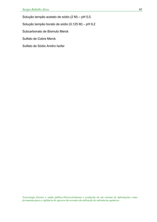 Sergio Rabello Alves 45
Toxicologia forense e saúde pública:Desenvolvimento e avaliação de um sistema de informações como
ferramenta para a vigilância de agravos decorrentes da utilização de substâncias químicas
Solução tampão acetato de sódio (2 M) – pH 5,0.
Solução tampão borato de sódio (0,125 M) – pH 9,2
Subcarbonato de Bismuto Merck
Sulfato de Cobre Merck
Sulfato de Sódio Anidro Isofar
 