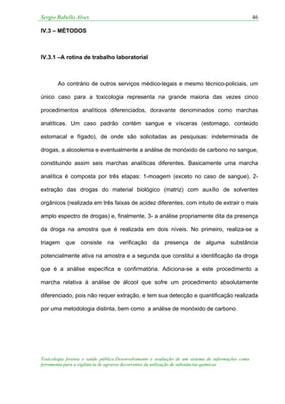 Sergio Rabello Alves 46
Toxicologia forense e saúde pública:Desenvolvimento e avaliação de um sistema de informações como
ferramenta para a vigilância de agravos decorrentes da utilização de substâncias químicas
IV.3 – MÉTODOS
IV.3.1 –A rotina de trabalho laboratorial
Ao contrário de outros serviços médico-legais e mesmo técnico-policiais, um
único caso para a toxicologia representa na grande maioria das vezes cinco
procedimentos analíticos diferenciados, doravante denominados como marchas
analíticas. Um caso padrão contém sangue e vísceras (estomago, conteúdo
estomacal e fígado), de onde são solicitadas as pesquisas: indeterminada de
drogas, a alcoolemia e eventualmente a análise de monóxido de carbono no sangue,
constituindo assim seis marchas analíticas diferentes. Basicamente uma marcha
analítica é composta por três etapas: 1-moagem (exceto no caso de sangue), 2-
extração das drogas do material biológico (matriz) com auxílio de solventes
orgânicos (realizada em três faixas de acidez diferentes, com intuito de extrair o mais
amplo espectro de drogas) e, finalmente, 3- a análise propriamente dita da presença
da droga na amostra que é realizada em dois níveis. No primeiro, realiza-se a
triagem que consiste na verificação da presença de alguma substância
potencialmente ativa na amostra e a segunda que constitui a identificação da droga
que é a análise específica e confirmatória. Adiciona-se a este procedimento a
marcha relativa à análise de álcool que sofre um procedimento absolutamente
diferenciado, pois não requer extração, e tem sua detecção e quantificação realizada
por uma metodologia distinta, bem como a análise de monóxido de carbono.
 