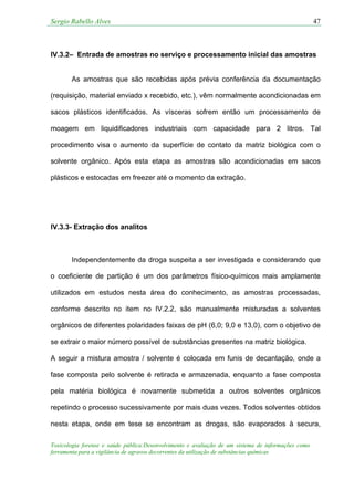 Sergio Rabello Alves 47
Toxicologia forense e saúde pública:Desenvolvimento e avaliação de um sistema de informações como
ferramenta para a vigilância de agravos decorrentes da utilização de substâncias químicas
IV.3.2– Entrada de amostras no serviço e processamento inicial das amostras
As amostras que são recebidas após prévia conferência da documentação
(requisição, material enviado x recebido, etc.), vêm normalmente acondicionadas em
sacos plásticos identificados. As vísceras sofrem então um processamento de
moagem em liquidificadores industriais com capacidade para 2 litros. Tal
procedimento visa o aumento da superfície de contato da matriz biológica com o
solvente orgânico. Após esta etapa as amostras são acondicionadas em sacos
plásticos e estocadas em freezer até o momento da extração.
IV.3.3- Extração dos analitos
Independentemente da droga suspeita a ser investigada e considerando que
o coeficiente de partição é um dos parâmetros físico-químicos mais amplamente
utilizados em estudos nesta área do conhecimento, as amostras processadas,
conforme descrito no item no IV.2.2, são manualmente misturadas a solventes
orgânicos de diferentes polaridades faixas de pH (6,0; 9,0 e 13,0), com o objetivo de
se extrair o maior número possível de substâncias presentes na matriz biológica.
A seguir a mistura amostra / solvente é colocada em funis de decantação, onde a
fase composta pelo solvente é retirada e armazenada, enquanto a fase composta
pela matéria biológica é novamente submetida a outros solventes orgânicos
repetindo o processo sucessivamente por mais duas vezes. Todos solventes obtidos
nesta etapa, onde em tese se encontram as drogas, são evaporados à secura,
 