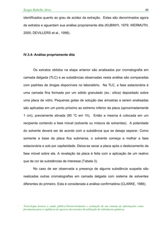Sergio Rabello Alves 48
Toxicologia forense e saúde pública:Desenvolvimento e avaliação de um sistema de informações como
ferramenta para a vigilância de agravos decorrentes da utilização de substâncias químicas
identificados quanto ao grau de acidez da extração. Estes são denominados agora
de extratos e aguardam sua análise propriamente dita (KUBINYI, 1979; WERMUTH,
2000; DEVILLERS et al., 1998).
IV.3.4- Análise propriamente dita
Os extratos obtidos na etapa anterior são analisados por cromatografia em
camada delgada (TLC) e as substâncias observadas nesta análise são comparadas
com padrões de drogas disponíveis no laboratório. Na TLC, a fase estacionária é
uma camada fina formada por um sólido granulado (ex.: sílica) depositado sobre
uma placa de vidro. Pequenas gotas de solução das amostras a serem analisadas
são aplicadas em um ponto próximo ao extremo inferior da placa (aproximadamente
1 cm), previamente ativada (90 °C em 1h). Então a mesma é colocada em um
recipiente contendo a fase móvel (solvente ou mistura de solventes). A polaridade
do solvente deverá ser de acordo com a substância que se deseja separar. Como
somente a base da placa fica submersa, o solvente começa a molhar a fase
estacionária e sob por capilaridade. Deixa-se secar a placa após o deslocamento da
fase móvel sobre ela. A revelação da placa é feita com a aplicação de um reativo
que de cor às substâncias de interesse (Tabela 3).
No caso de ser observada a presença de alguma substância suspeita são
realizadas outras cromatografias em camada delgada com sistema de solventes
diferentes do primeiro. Esta é considerada a análise confirmatória (CLARKE, 1986).
 