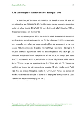 Sergio Rabello Alves 50
Toxicologia forense e saúde pública:Desenvolvimento e avaliação de um sistema de informações como
ferramenta para a vigilância de agravos decorrentes da utilização de substâncias químicas
IV.3.5- Determinação de etanol em amostras de sangue e urina
A determinação de etanol em amostras de sangue e urina foi feita em
cromatógrafo a gás SHIMADZU GC-17A (Shimadzu, Japan) equipado com coluna
capilar de sílica fundida DB-WAX® (30 m x 0,25 mm) (J&W Scientific, USA) e
detector de ionização em chama (FID).
Para a quantificação do etanol, as amostras foram analisadas de acordo com
modificação do procedimento descrito por Corrêa e Pedroso (1997) e comparadas
com a relação entre altura de picos cromatográficos de amostras de urina e de
sangue (100 µL) adicionadas de padrão interno (400 µL - isobutanol – 30 mg.L-1
). A
curva de calibração e padrão de etanol nas concentrações de 0,10 a 5,00 g.L-1
. As
condições de operação foram: Temperaturas do “vial” 95 ºC, da seringa e do injetor
a 110 ºC e do detector a 200 ºC; temperatura da coluna, programada, sendo a inicial
de 35 ºC/1min, rampa de aquecimento de 6,5 ºC/min até 165 ºC. Tempos de
equilíbrio do forno e de pré-tratamento da amostra: 10 min; injeção: modo "split"
1/20. Gás de arraste: Nitrogênio, vazão de 1,47 mL/min. Tempo de corrida: 20
minutos. Os tempos de retenção do etanol e do isopropanol correspondem a 4,28 e
7,84 minutos respectivamente (Figuras 2 e 3).
 
